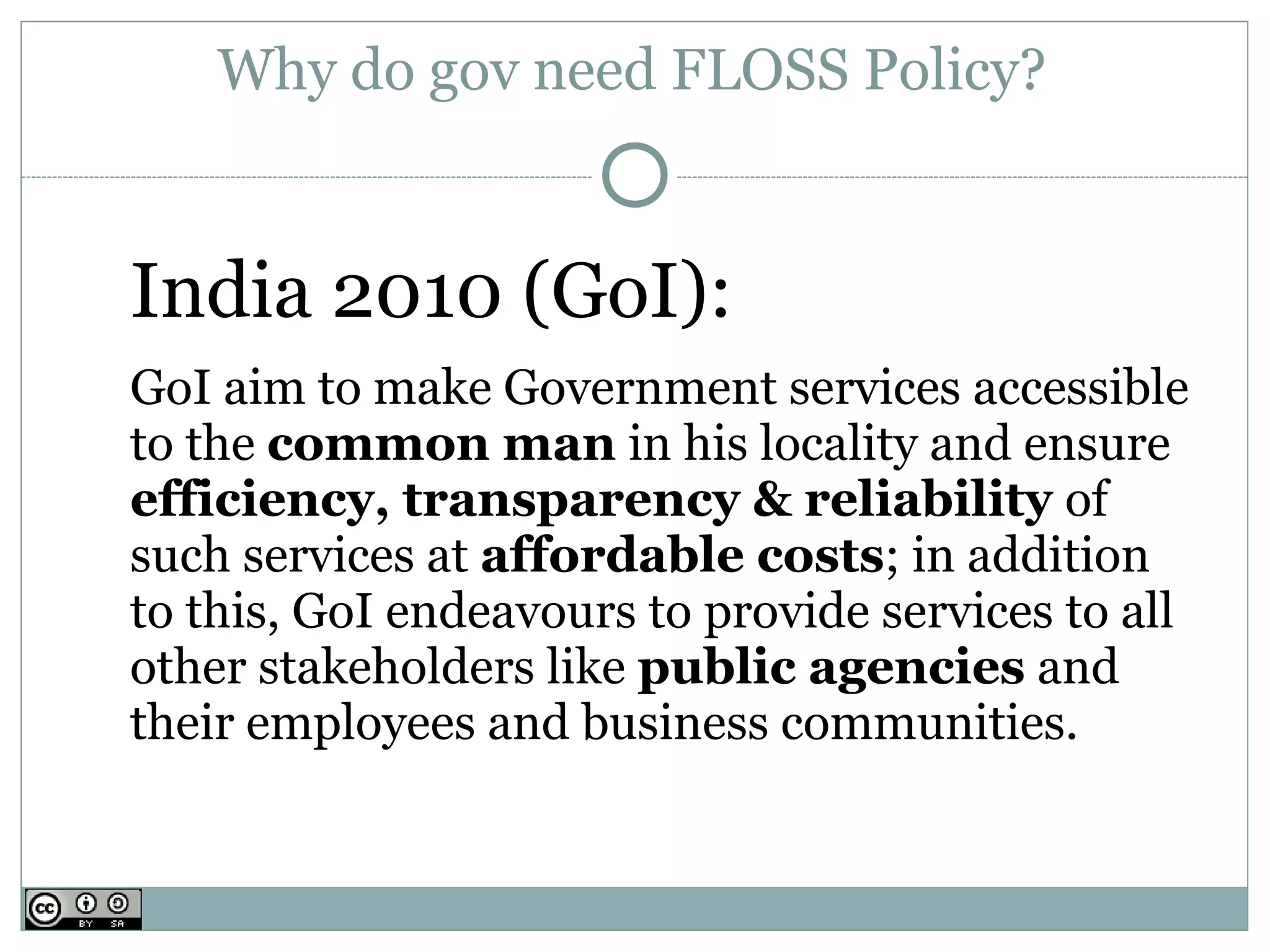 Why do gov need FLOSS Policy?


India 2010 (GoI):
GoI aim to make Government services accessible
to the common man in his locality and ensure
efficiency, transparency & reliability of
such services at affordable costs; in addition
to this, GoI endeavours to provide services to all
other stakeholders like public agencies and
their employees and business communities.
 