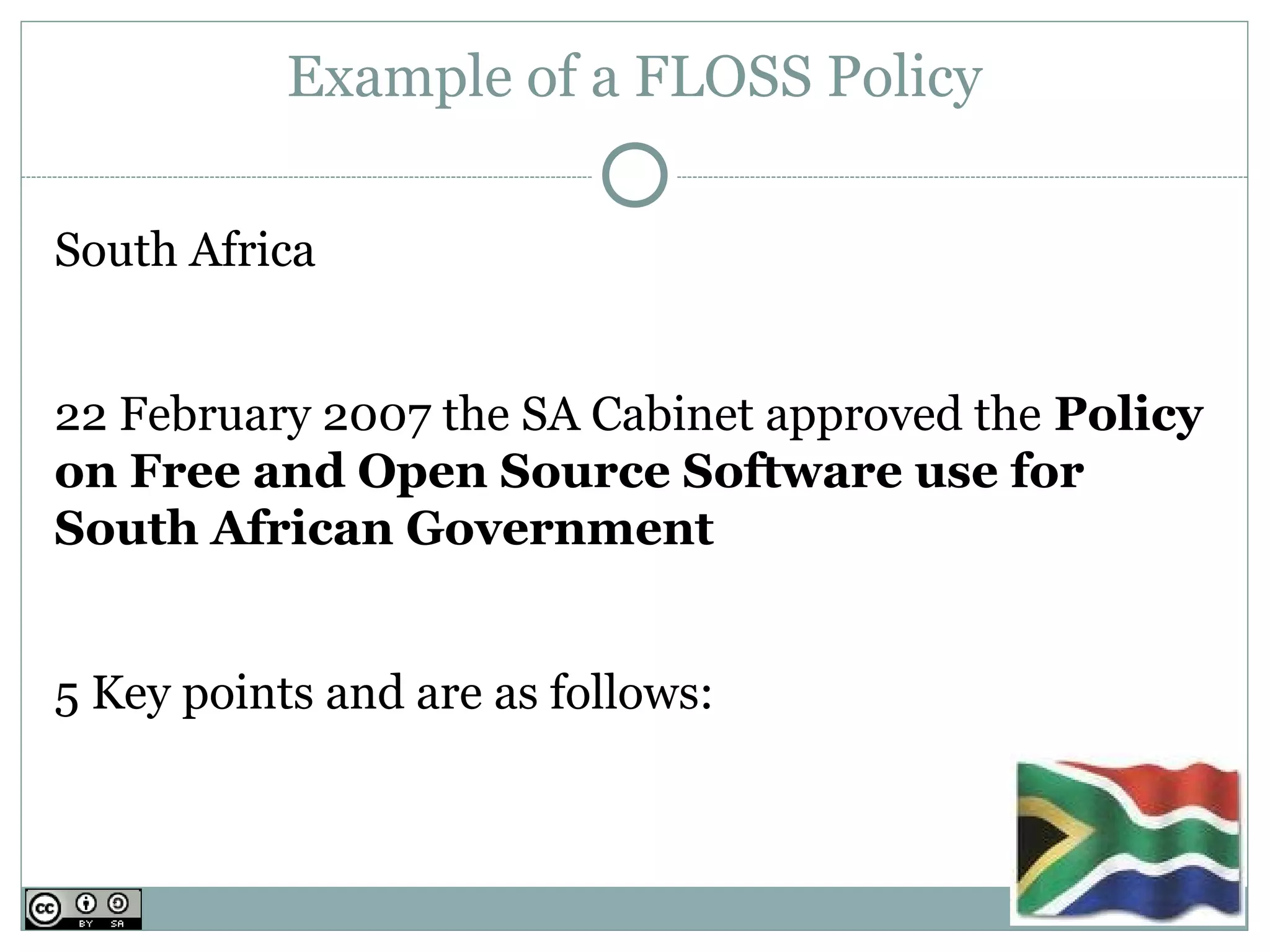 Example of a FLOSS Policy

South Africa


22 February 2007 the SA Cabinet approved the Policy
on Free and Open Source Software use for
South African Government 


5 Key points and are as follows:
 