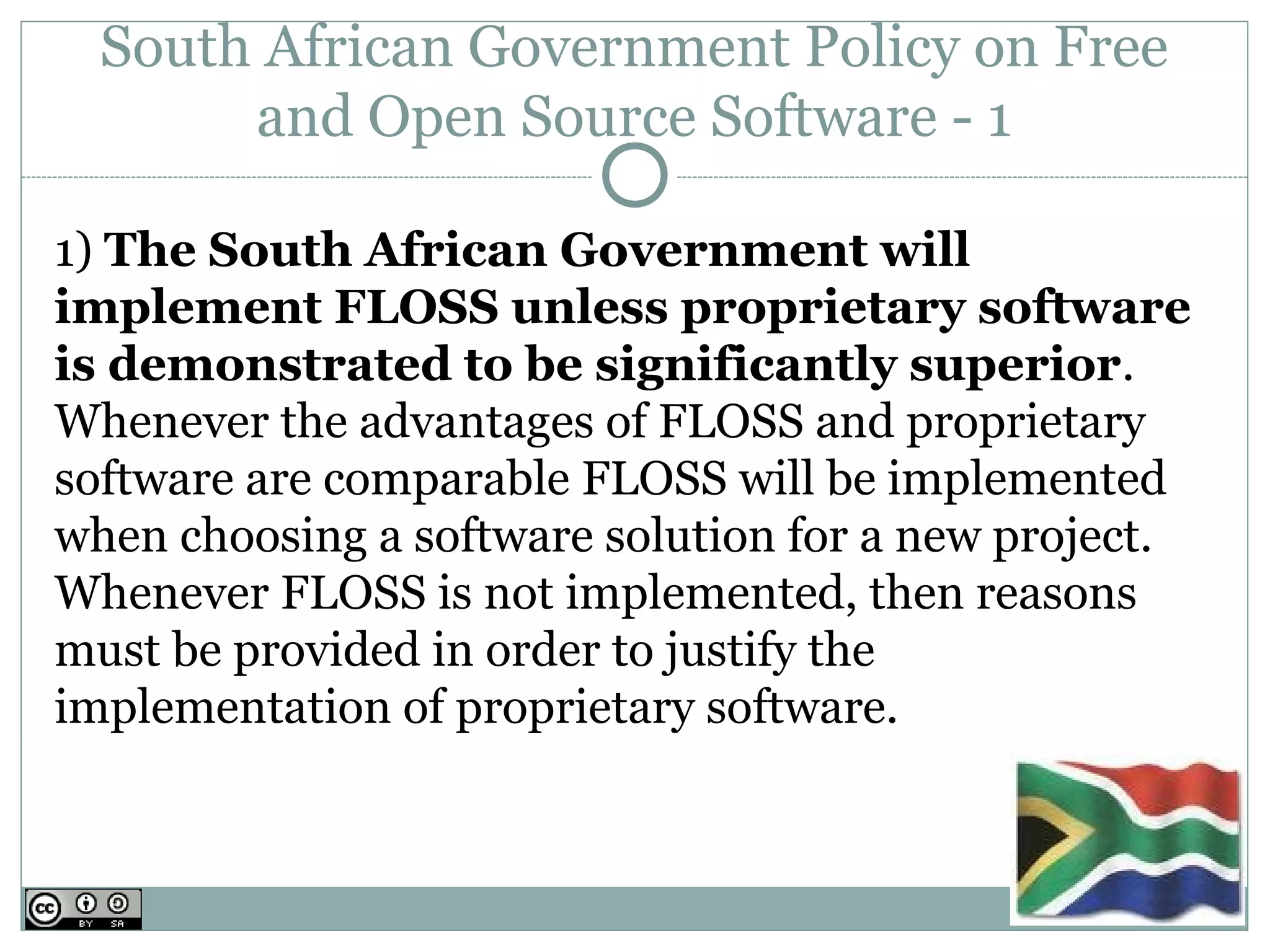 South African Government Policy on Free
       and Open Source Software - 1

1) The South African Government will
implement FLOSS unless proprietary software
is demonstrated to be significantly superior.
Whenever the advantages of FLOSS and proprietary
software are comparable FLOSS will be implemented
when choosing a software solution for a new project.
Whenever FLOSS is not implemented, then reasons
must be provided in order to justify the
implementation of proprietary software.
 