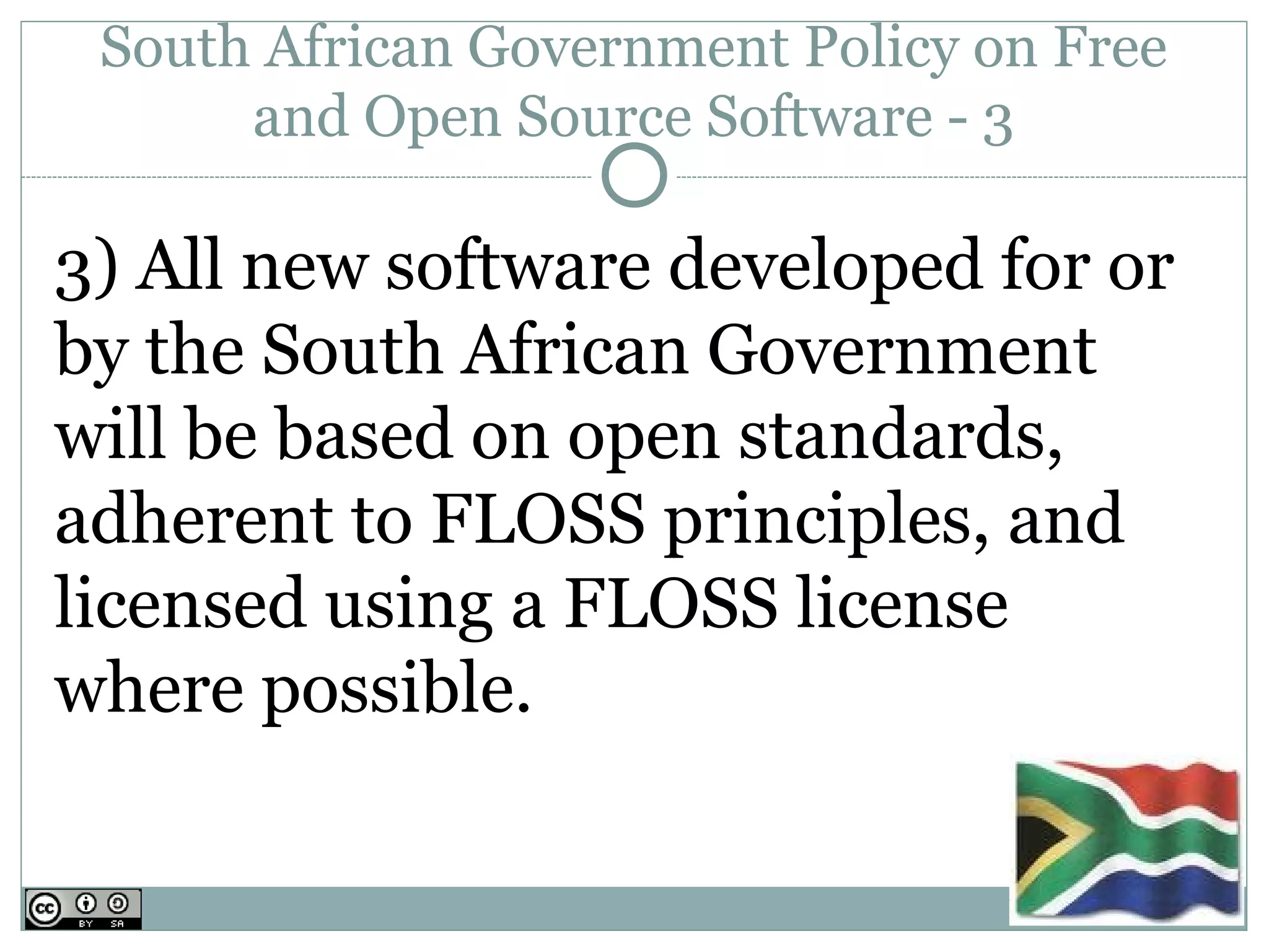 South African Government Policy on Free
      and Open Source Software - 3

3) All new software developed for or
by the South African Government
will be based on open standards,
adherent to FLOSS principles, and
licensed using a FLOSS license
where possible.
 