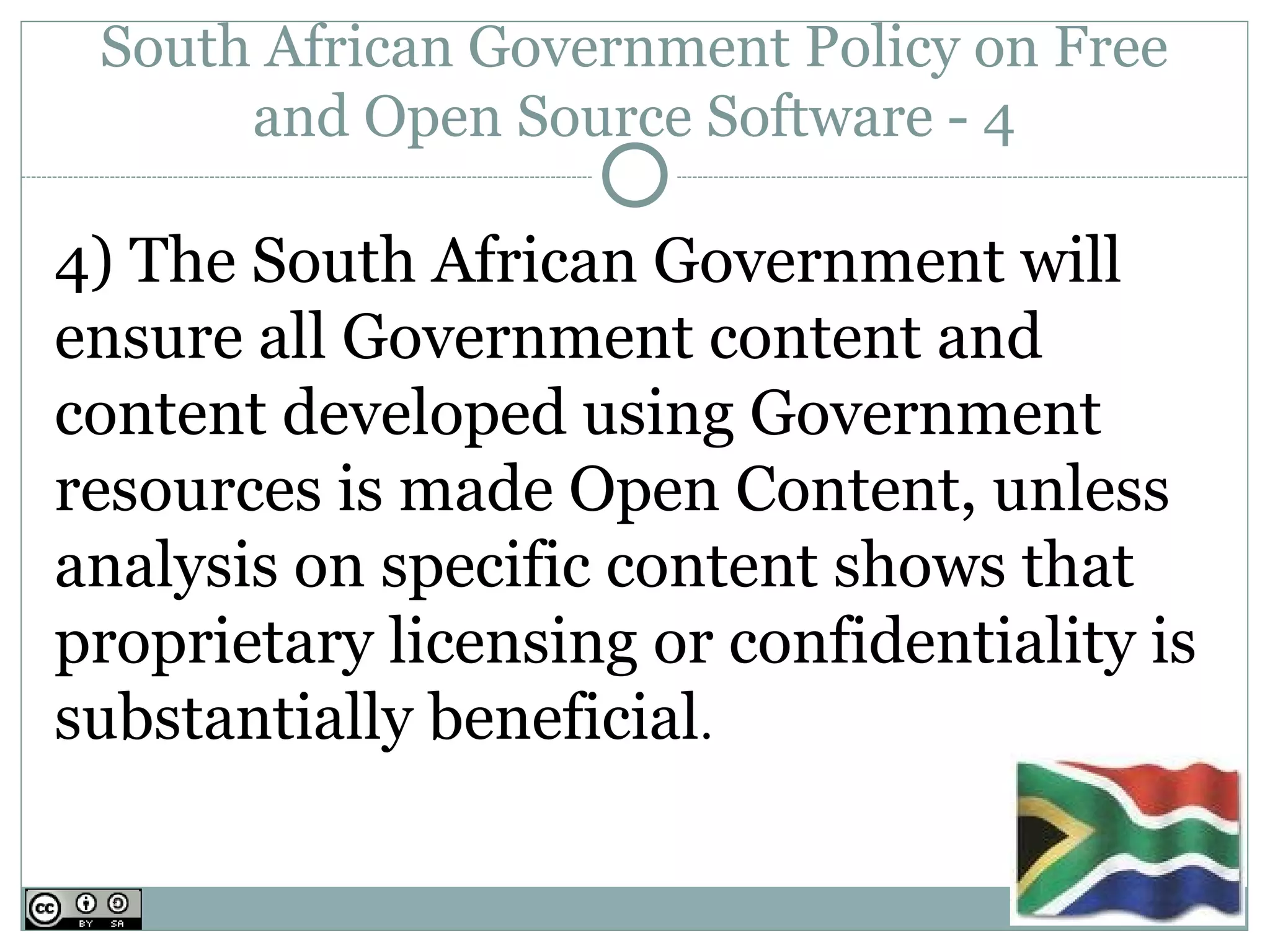 South African Government Policy on Free
      and Open Source Software - 4

4) The South African Government will
ensure all Government content and
content developed using Government
resources is made Open Content, unless
analysis on specific content shows that
proprietary licensing or confidentiality is
substantially beneficial.
 