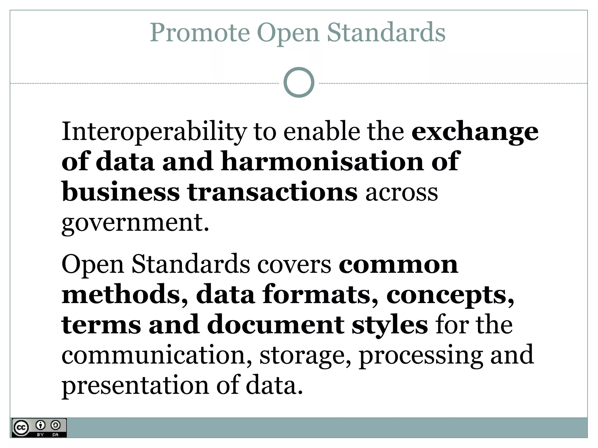 Promote Open Standards


Interoperability to enable the exchange
of data and harmonisation of
business transactions across
government.
Open Standards covers common
methods, data formats, concepts,
terms and document styles for the
communication, storage, processing and
presentation of data.
 