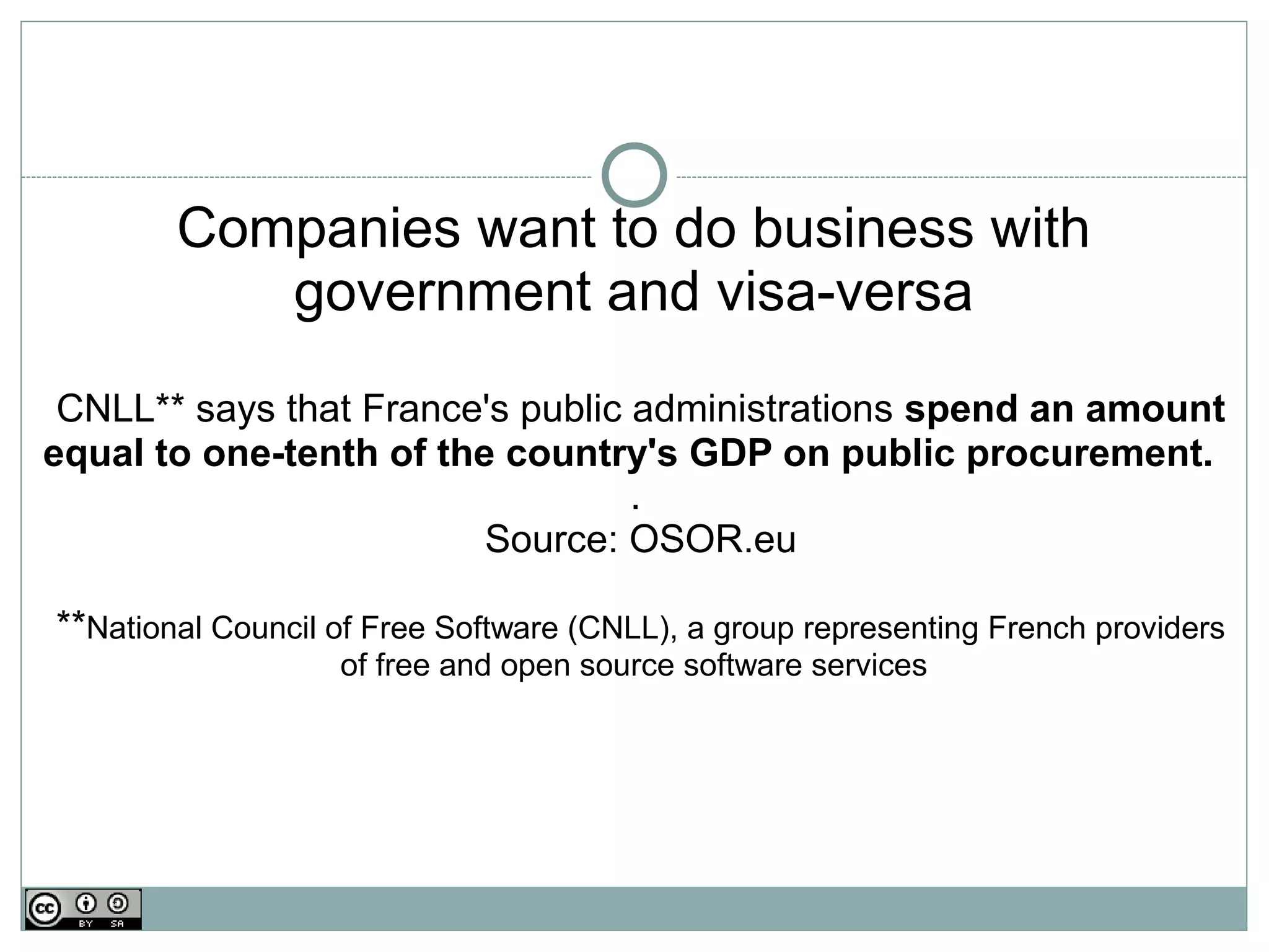Companies want to do business with
           government and visa-versa
 CNLL** says that France's public administrations spend an amount
equal to one-tenth of the country's GDP on public procurement.
                                  .
                         Source: OSOR.eu

**National Council of Free Software (CNLL), a group representing French providers
                   of free and open source software services
 