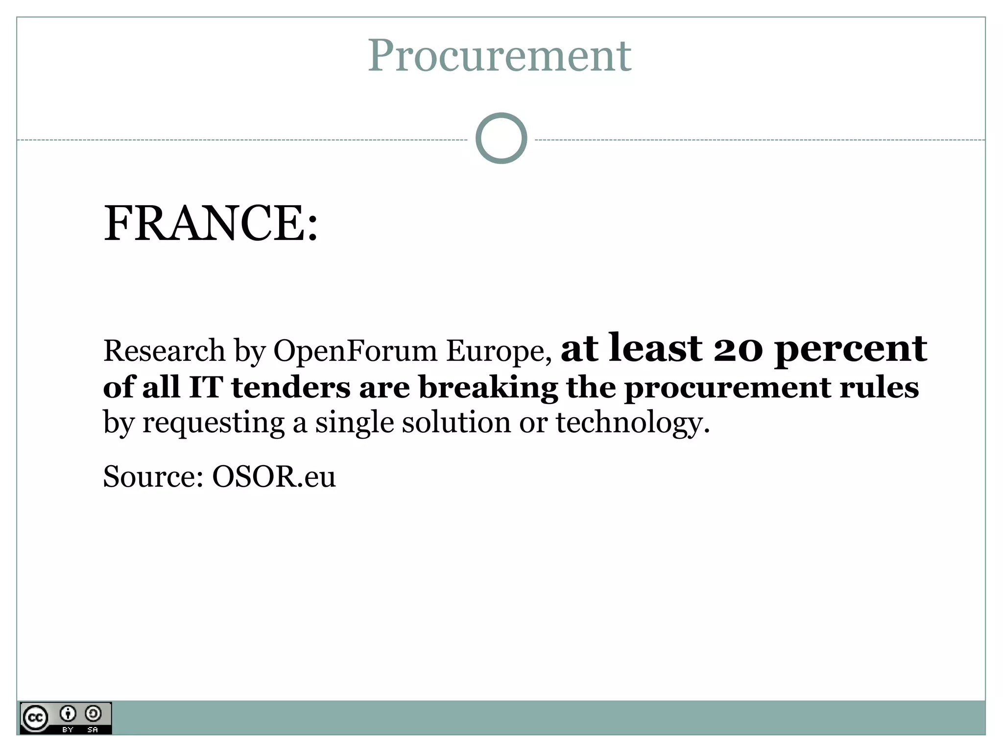Procurement


FRANCE:

Research by OpenForum Europe, at least 20 percent
of all IT tenders are breaking the procurement rules
by requesting a single solution or technology.
Source: OSOR.eu
 