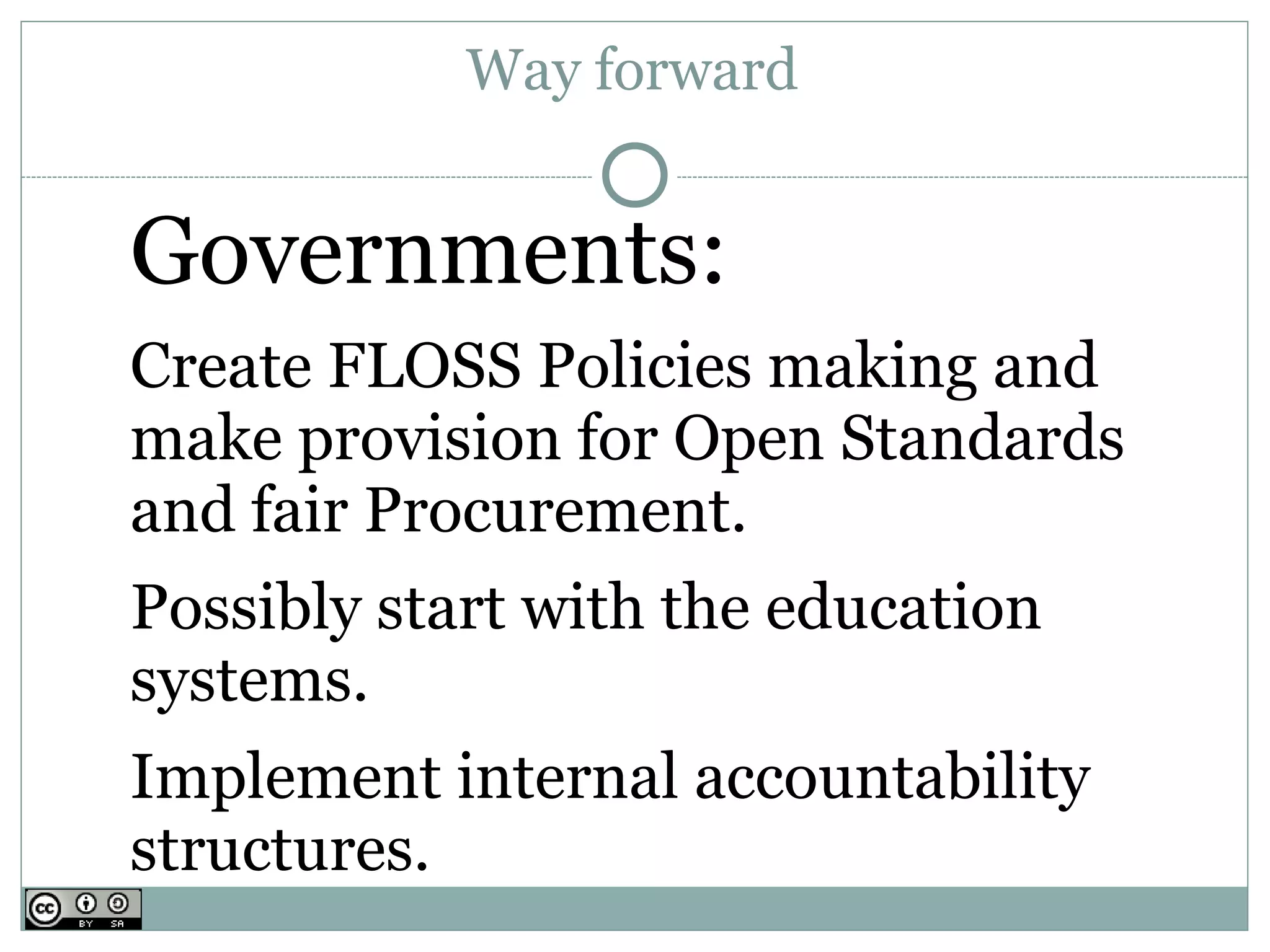 Way forward


Governments:
Create FLOSS Policies making and
make provision for Open Standards
and fair Procurement.
Possibly start with the education
systems.
Implement internal accountability
structures.
 