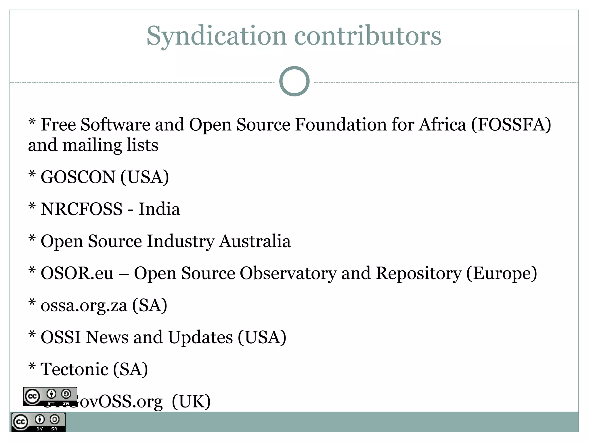 Syndication contributors


* Free Software and Open Source Foundation for Africa (FOSSFA)
and mailing lists
* GOSCON (USA)
* NRCFOSS - India
* Open Source Industry Australia
* OSOR.eu – Open Source Observatory and Repository (Europe)
* ossa.org.za (SA)
* OSSI News and Updates (USA)
* Tectonic (SA)
* UKGovOSS.org (UK)
 