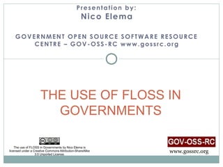 Presentation by:
                                                 N ico Elema

    GOVERNMENT OPEN SOURCE SOFTWARE RESOURCE
        CENTRE – GOV-OSS-RC www.gossrc.org




                     THE USE OF FLOSS IN
                       GOVERNMENTS

    The use of FLOSS in Governments by Nico Elema is
licensed under a Creative Commons Attribution-ShareAlike
                  3.0 Unported License.
                                                                 www.gossrc.org
 