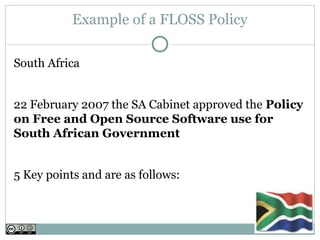 Example of a FLOSS Policy

South Africa


22 February 2007 the SA Cabinet approved the Policy
on Free and Open Source Software use for
South African Government 


5 Key points and are as follows:
 