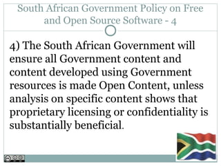 South African Government Policy on Free
      and Open Source Software - 4

4) The South African Government will
ensure all Government content and
content developed using Government
resources is made Open Content, unless
analysis on specific content shows that
proprietary licensing or confidentiality is
substantially beneficial.
 