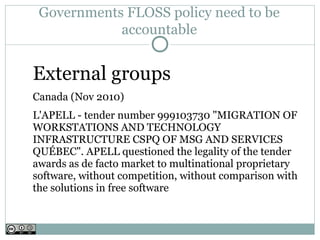 Governments FLOSS policy need to be
            accountable


External groups
Canada (Nov 2010)
L'APELL - tender number 999103730 "MIGRATION OF
WORKSTATIONS AND TECHNOLOGY
INFRASTRUCTURE CSPQ OF MSG AND SERVICES
QUÉBEC". APELL questioned the legality of the tender
awards as de facto market to multinational proprietary
software, without competition, without comparison with
the solutions in free software
 