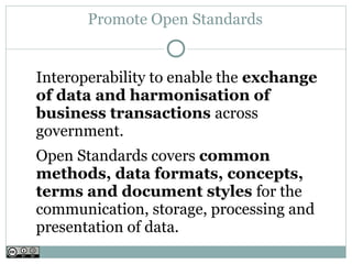 Promote Open Standards


Interoperability to enable the exchange
of data and harmonisation of
business transactions across
government.
Open Standards covers common
methods, data formats, concepts,
terms and document styles for the
communication, storage, processing and
presentation of data.
 