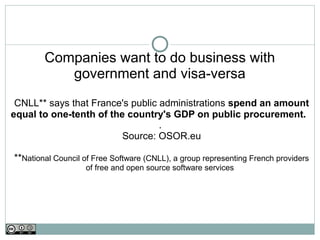 Companies want to do business with
           government and visa-versa
 CNLL** says that France's public administrations spend an amount
equal to one-tenth of the country's GDP on public procurement.
                                  .
                         Source: OSOR.eu

**National Council of Free Software (CNLL), a group representing French providers
                   of free and open source software services
 