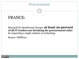 Procurement


FRANCE:

Research by OpenForum Europe, at least 20 percent
of all IT tenders are breaking the procurement rules
by requesting a single solution or technology.
Source: OSOR.eu
 