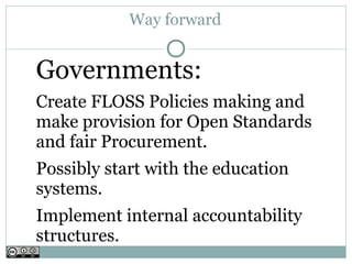 Way forward


Governments:
Create FLOSS Policies making and
make provision for Open Standards
and fair Procurement.
Possibly start with the education
systems.
Implement internal accountability
structures.
 