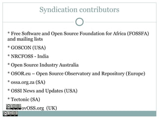 Syndication contributors


* Free Software and Open Source Foundation for Africa (FOSSFA)
and mailing lists
* GOSCON (USA)
* NRCFOSS - India
* Open Source Industry Australia
* OSOR.eu – Open Source Observatory and Repository (Europe)
* ossa.org.za (SA)
* OSSI News and Updates (USA)
* Tectonic (SA)
* UKGovOSS.org (UK)
 