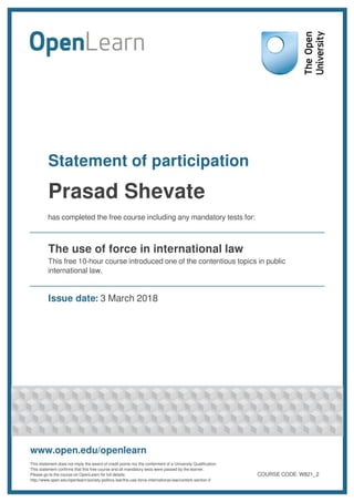 Statement of participation
Prasad Shevate
has completed the free course including any mandatory tests for:
The use of force in international law
This free 10-hour course introduced one of the contentious topics in public
international law.
Issue date: 3 March 2018
www.open.edu/openlearn
This statement does not imply the award of credit points nor the conferment of a University Qualification.
This statement confirms that this free course and all mandatory tests were passed by the learner.
Please go to the course on OpenLearn for full details:
http://www.open.edu/openlearn/society-politics-law/the-use-force-international-law/content-section-0
COURSE CODE: W821_2
 