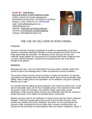 THE USE OF GELATINE IN WINE FINING 
SYNOPSIS 
The basic chemistry of protein is developed to enable an understanding of its fining 
reactions in beverage clarification. Results of various European and South African wine 
fining experiments are presented. The efficiency of both very high and very low 
molecular weight gelatins are discussed and it is proposed that protein isoelectric point 
is a more important attribute in determining fining performance than is the Bloom 
strength of the gelatine. 
Introduction. 
Beverages like wine, cider and unfermented fruit juices contain insoluble matter which 
imparts a haze to the beverage which is often not practical to remove by filtration. 
The process of haze removal is known as fining. It involves the formation of a floccular 
precipitate in the beverage which will absorb the natural haze forming constituents while 
settling. After a settling period, the supernatant can be withdrawn and given a polishing 
filtration prior to sale. 
It is important that the settling process be efficient in the removal of natural haze. It must 
also be reasonably rapid, and the loss of salable product in the sediment or lees should 
be minimal. Finally, the beverage, once clarified, should remain clear and the 
clarification or fining process should not have any undesirable effect like the removal of 
wanted flavourants or the addition of unwanted flavour components. 
Gelatine has been used for the clarification or fining of wine since the Roman civilization 
(Ringland 1983) and probably before that as well. At that time the chemistry of the 
process was certainly very poorly understood, and hence it is not surprising that the 
process is often considered to be an art rather than a science, and like all arts, the 
process can be surrounded by misconceptions which can result in inefficiency. Hence, it 
 
