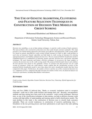 International Journal of Managing Information Technology (IJMIT) Vol.5, No.4, November 2013

THE USE OF GENETIC ALGORITHM, CLUSTERING
AND FEATURE SELECTION TECHNIQUES IN
CONSTRUCTION OF DECISION TREE MODELS FOR
CREDIT SCORING
Mohammad Khanbabaei and Mahmood Alborzi
Department of Information Technology Management, Science and Research Branch,
Islamic Azad University, Tehran, Iran

ABSTRACT
Decision tree modelling, as one of data mining techniques, is used for credit scoring of bank customers.
The main problem is the construction of decision trees that could classify customers optimally. This study
presents a new hybrid mining approach in the design of an effective and appropriate credit scoring model.
It is based on genetic algorithm for credit scoring of bank customers in order to offer credit facilities to
each class of customers. Genetic algorithm can help banks in credit scoring of customers by selecting
appropriate features and building optimum decision trees. The new proposed hybrid classification model is
established based on a combination of clustering, feature selection, decision trees, and genetic algorithm
techniques. We used clustering and feature selection techniques to pre-process the input samples to
construct the decision trees in the credit scoring model. The proposed hybrid model choices and combines
the best decision trees based on the optimality criteria. It constructs the final decision tree for credit
scoring of customers. Using one credit dataset, results confirm that the classification accuracy of the
proposed hybrid classification model is more than almost the entire classification models that have been
compared in this paper. Furthermore, the number of leaves and the size of the constructed decision tree
(i.e. complexity) are less, compared with other decision tree models. In this work, one financial dataset was
chosen for experiments, including Bank Mellat credit dataset.

KEYWORDS
Credit scoring, Genetic Algorithm, Feature Selection, Decision Tree, Clustering, Hybrid Approaches for
Credit Scoring

1.INTRODUCTION
Gary and Fan (2008) [1] believed that, "Banks as economic institutions need to recognize
customers’ credit risk to offer credit facilities and manage their risk". Recently, non-parametric
methods and data mining have been used in the customers’ credit scoring techniques. Decision
trees, as one of the classification techniques in data mining, can help to perform customer credit
scoring with high ability of understanding and learning speed to build classification models. The
main problem in this study is the construction of decision trees to classify bank customers
optimally. There are several weaknesses in construction of recursive partitioning trees: 1.
Greediness in the tree growing process and local optimization at each step in the node splitting
DOI : 10.5121/ijmit.2013.5402

13

 