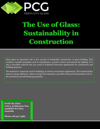 The Use of Glass: Sustainability in Construction 
Perth City Glass 
Unit 3, 30 Biscayne Way 
Jandakot WA 6164 
Australia 
Phone: 08 9417 5582 
Glass plays an important role in the concept of sustainable construction or green building. This combines versatile properties such as transparency, acoustic control, and natural day lighting. It is also a recyclable material that can result in unlimited innovative applications for construction and building purposes. 
The material is commonly used in buildings, in exterior and interior applications. The material helps improve energy efficiency, reduces energy CO2 emissions, and offers advanced functionality such as fire protection and self-cleaning properties.  