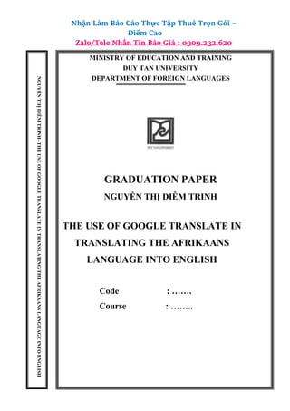 Nhận Làm Báo Cáo Thực Tập Thuê Trọn Gói –
Điểm Cao
Zalo/Tele Nhắn Tin Báo Giá : 0909.232.620
MINISTRY OF EDUCATION AND TRAINING
DUY TAN UNIVERSITY
DEPARTMENT OF FOREIGN LANGUAGES
GRADUATION PAPER
NGUYỄN THỊ DIỄM TRINH
THE USE OF GOOGLE TRANSLATE IN
TRANSLATING THE AFRIKAANS
LANGUAGE INTO ENGLISH
Code : …….
Course : ……..
NGUYỄN
THỊ
DIỄM
TRINH-
THE
USE
OF
GOOGLE
TRANSLATE
IN
TRANSLATING
THE
AFRIKAANS
LANGUAGE
INTO
ENGLISH
 