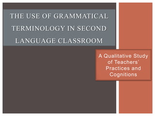 THE USE OF GRAMMATICAL
TERMINOLOGY IN SECOND
 LANGUAGE CLASSROOM

                   A Qualitative Study
                      of Teachers’
                     Practices and
                       Cognitions
 