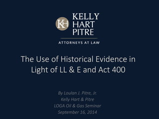 The Use of Historical Evidence in 
Light of LL & E and Act 400 
By Loulan J. Pitre, Jr. 
Kelly Hart & Pitre 
LOGA Oil & Gas Seminar 
September 16, 2014 
 