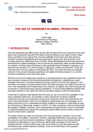 10/10/13 hormones inanimal production
FAOCORPORATE DOCUMENTREPOSITORY Produced by: Agriculture and
Consumer Protection
Title: Hormones in animal production...
More details
THE USE OF HORMONES IN ANIMAL PRODUCTION
by
Weiert Velle
Department of Physiology
Veterinary College of Norway
Oslo, Norway
1.INTRODUCTION
Hormone-dependent sex differences in growth rate have been known for a long time. It has also
been known that growth rate and FCE (feed conversion efficiency) are higher in intact males
than in castrates. It was natural, then, that the availability of hormones and other natural or
synthetic substances displaying hormonal activity led to experiments aiming at their use to
increase production. Beginning in the mid-1950s, DES (diethylstilboestrol) and hexoestrol were
administered to cattle increasingly in the US and the UK respectively, either as feed additives or
as implants, and other types of substances also gradually became available. In general, such
treatment has resulted in 10-15% increases in daily gains, similar improvements in FCE and
improvement of carcass quality (increased lean/fat ratio). Thus there has been a substantial
reduction in the amount of energy required per unit weight of protein produced (1,2), and the
economic implications of this have been great.
While the use of hormonally active substances in animal production rose, opposition to their use
also increased, because of the theoretical possibility that residues in edible tissues might
endanger consumers. The factors leading to the ban on DES in the US, first imposed in 1973,
have been described (3). Several reports confirm that DES endangers the health of animals and
man, when repeatedly used in large doses (4,5). However, as regards risks due to the presence
of residues in meat produced according to regulations, no documented deleterious effects have
ever been reported in man, either from DES or any other substance with hormonal activity.
A distinction should be made between the hormones as such, for which the metabolism in the
body is relatively well known, and synthetic or other substances for whose metabolic
inactivation the body may not possess the enzymes necessary. When natural hormones are
used in animal production, claims of zero-tolerance residue levels are not meaningful, since
these compounds occur in detectable and highly variable concentrations in body fluids as well
as in the tissues of all animals, treated or not (6,7). For other substances with hormonal activity
the situation is different. However, when residue levels are extremely low, it seems reasonable
to weigh the potential risks against the undisputed positive effects some of these compounds
have in animal protein production.
This paper will discuss types of substances with hormonal activity currently in use or under
investigation, their effects, mechanism of action, metabolism/elimination, tissue levels, risks to
the consumer and their economic importance. Finally, other avenues to increased animal
production as alternatives to use of hormones will be briefly envisaged. For the sake of
simplicity the term hormone will be used, even if incorrectly, to cover all substances with
hormonal activity, whether natural or synthetic. Since much information on the question
w/vw.fao.org/docrep/004M>533eM>533e01.htm 1/21
 
