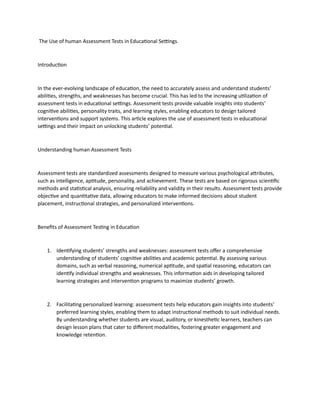 The Use of human Assessment Tests in Educational Settings.
Introduction
In the ever-evolving landscape of education, the need to accurately assess and understand students’
abilities, strengths, and weaknesses has become crucial. This has led to the increasing utilization of
assessment tests in educational settings. Assessment tests provide valuable insights into students’
cognitive abilities, personality traits, and learning styles, enabling educators to design tailored
interventions and support systems. This article explores the use of assessment tests in educational
settings and their impact on unlocking students’ potential.
Understanding human Assessment Tests
Assessment tests are standardized assessments designed to measure various psychological attributes,
such as intelligence, aptitude, personality, and achievement. These tests are based on rigorous scientific
methods and statistical analysis, ensuring reliability and validity in their results. Assessment tests provide
objective and quantitative data, allowing educators to make informed decisions about student
placement, instructional strategies, and personalized interventions.
Benefits of Assessment Testing in Education
1. Identifying students’ strengths and weaknesses: assessment tests offer a comprehensive
understanding of students’ cognitive abilities and academic potential. By assessing various
domains, such as verbal reasoning, numerical aptitude, and spatial reasoning, educators can
identify individual strengths and weaknesses. This information aids in developing tailored
learning strategies and intervention programs to maximize students’ growth.
2. Facilitating personalized learning: assessment tests help educators gain insights into students’
preferred learning styles, enabling them to adapt instructional methods to suit individual needs.
By understanding whether students are visual, auditory, or kinesthetic learners, teachers can
design lesson plans that cater to different modalities, fostering greater engagement and
knowledge retention.
 