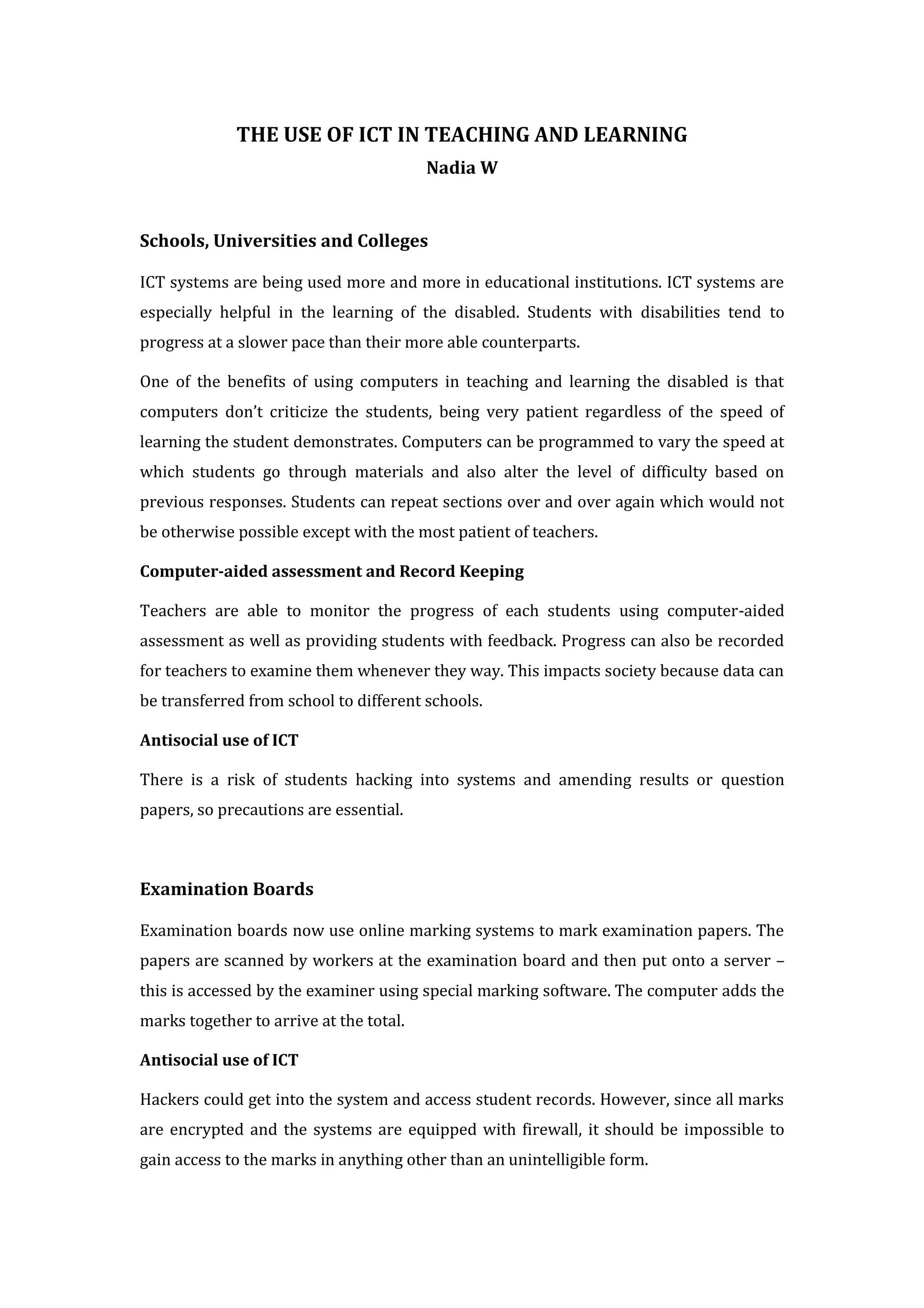 THE USE OF ICT IN TEACHING AND LEARNING
                                         Nadia W


Schools, Universities and Colleges

ICT systems are being used more and more in educational institutions. ICT systems are
especially helpful in the learning of the disabled. Students with disabilities tend to
progress at a slower pace than their more able counterparts.

One of the benefits of using computers in teaching and learning the disabled is that
computers don’t criticize the students, being very patient regardless of the speed of
learning the student demonstrates. Computers can be programmed to vary the speed at
which students go through materials and also alter the level of difficulty based on
previous responses. Students can repeat sections over and over again which would not
be otherwise possible except with the most patient of teachers.

Computer-aided assessment and Record Keeping

Teachers are able to monitor the progress of each students using computer-aided
assessment as well as providing students with feedback. Progress can also be recorded
for teachers to examine them whenever they way. This impacts society because data can
be transferred from school to different schools.

Antisocial use of ICT

There is a risk of students hacking into systems and amending results or question
papers, so precautions are essential.



Examination Boards

Examination boards now use online marking systems to mark examination papers. The
papers are scanned by workers at the examination board and then put onto a server –
this is accessed by the examiner using special marking software. The computer adds the
marks together to arrive at the total.

Antisocial use of ICT

Hackers could get into the system and access student records. However, since all marks
are encrypted and the systems are equipped with firewall, it should be impossible to
gain access to the marks in anything other than an unintelligible form.
 