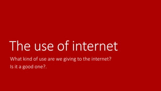 The use of internet 
What kind of use are we giving to the internet? 
Is it a good one?. 
 