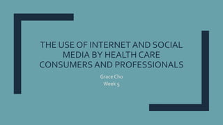 THE USE OF INTERNET AND SOCIAL
MEDIA BY HEALTH CARE
CONSUMERS AND PROFESSIONALS
Grace Cho
Week 5
 