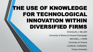 THE USE OF KNOWLEDGE
FOR TECHNOLOGICAL
INNOVATION WITHIN
DIVERSIFIED FIRMS
DOUGLAS J. MILLER
University of Illinois at Urbana-Champaign

MICHAEL J. FERN
University of Victoria
LAURA B. CARDINAL

Tulane University

 