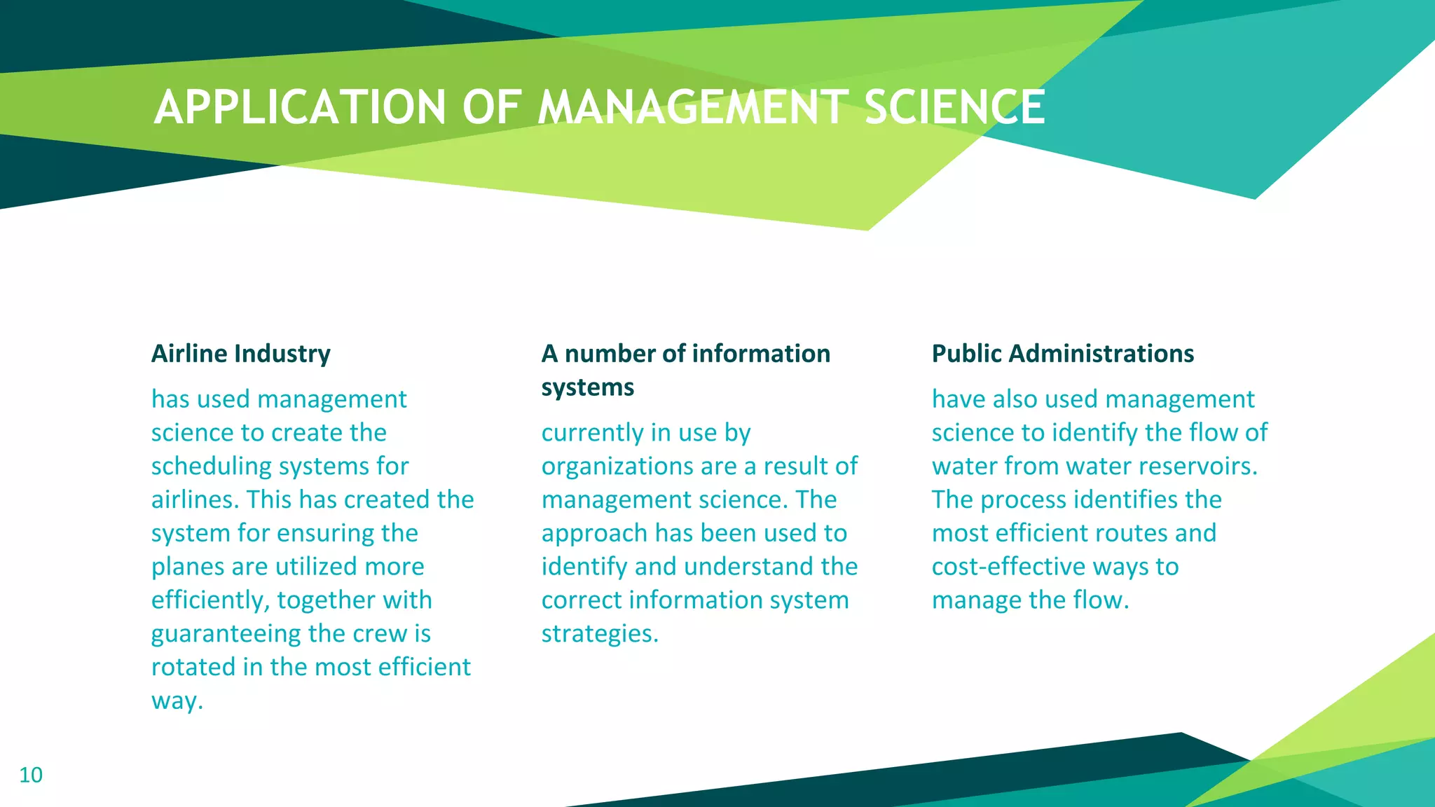 APPLICATION OF MANAGEMENT SCIENCE
Airline Industry
has used management
science to create the
scheduling systems for
airlines. This has created the
system for ensuring the
planes are utilized more
efficiently, together with
guaranteeing the crew is
rotated in the most efficient
way.
A number of information
systems
currently in use by
organizations are a result of
management science. The
approach has been used to
identify and understand the
correct information system
strategies.
Public Administrations
have also used management
science to identify the flow of
water from water reservoirs.
The process identifies the
most efficient routes and
cost-effective ways to
manage the flow.
10
 