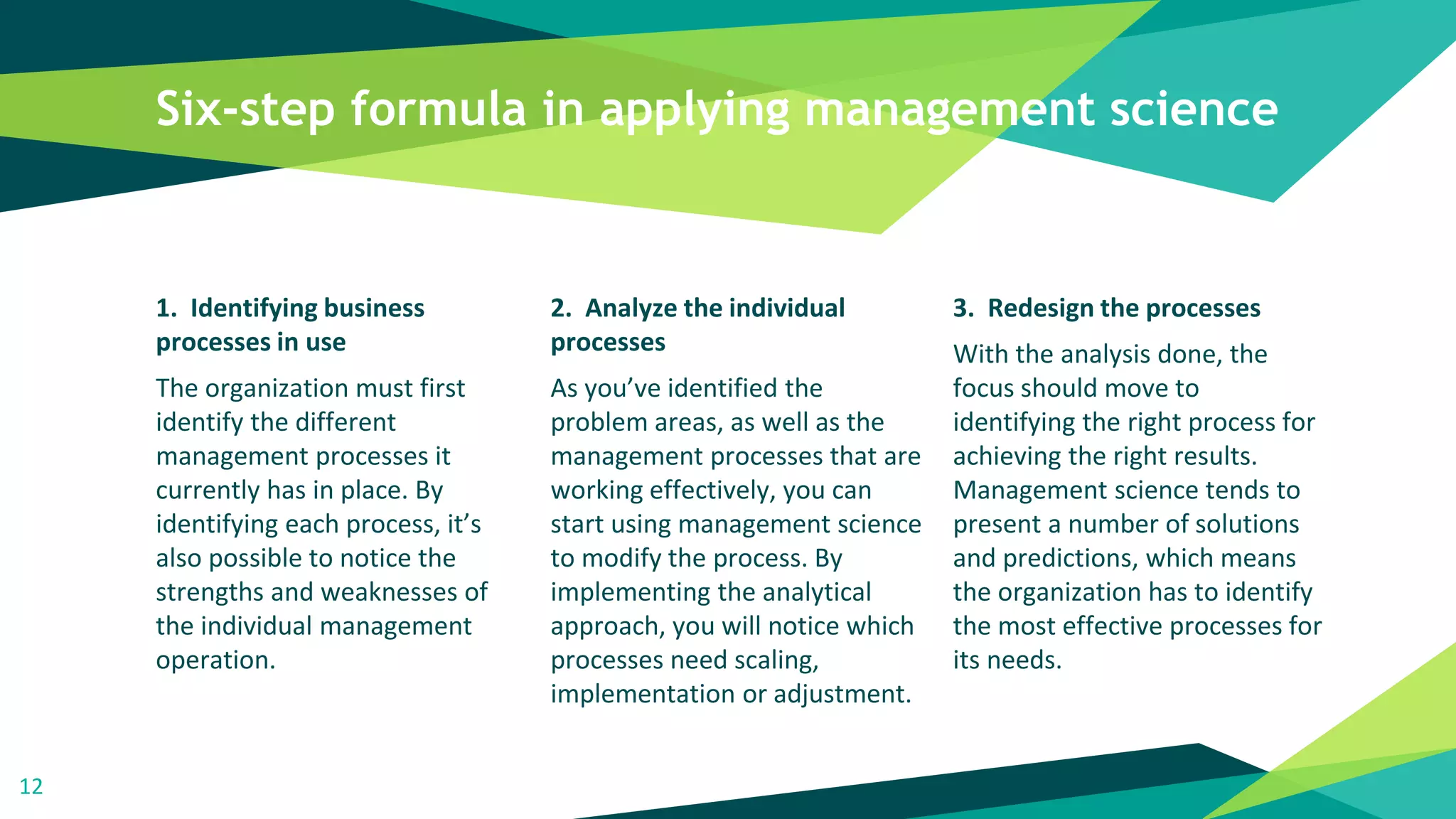 Six-step formula in applying management science
1. Identifying business
processes in use
The organization must first
identify the different
management processes it
currently has in place. By
identifying each process, it’s
also possible to notice the
strengths and weaknesses of
the individual management
operation.
2. Analyze the individual
processes
As you’ve identified the
problem areas, as well as the
management processes that are
working effectively, you can
start using management science
to modify the process. By
implementing the analytical
approach, you will notice which
processes need scaling,
implementation or adjustment.
3. Redesign the processes
With the analysis done, the
focus should move to
identifying the right process for
achieving the right results.
Management science tends to
present a number of solutions
and predictions, which means
the organization has to identify
the most effective processes for
its needs.
12
 