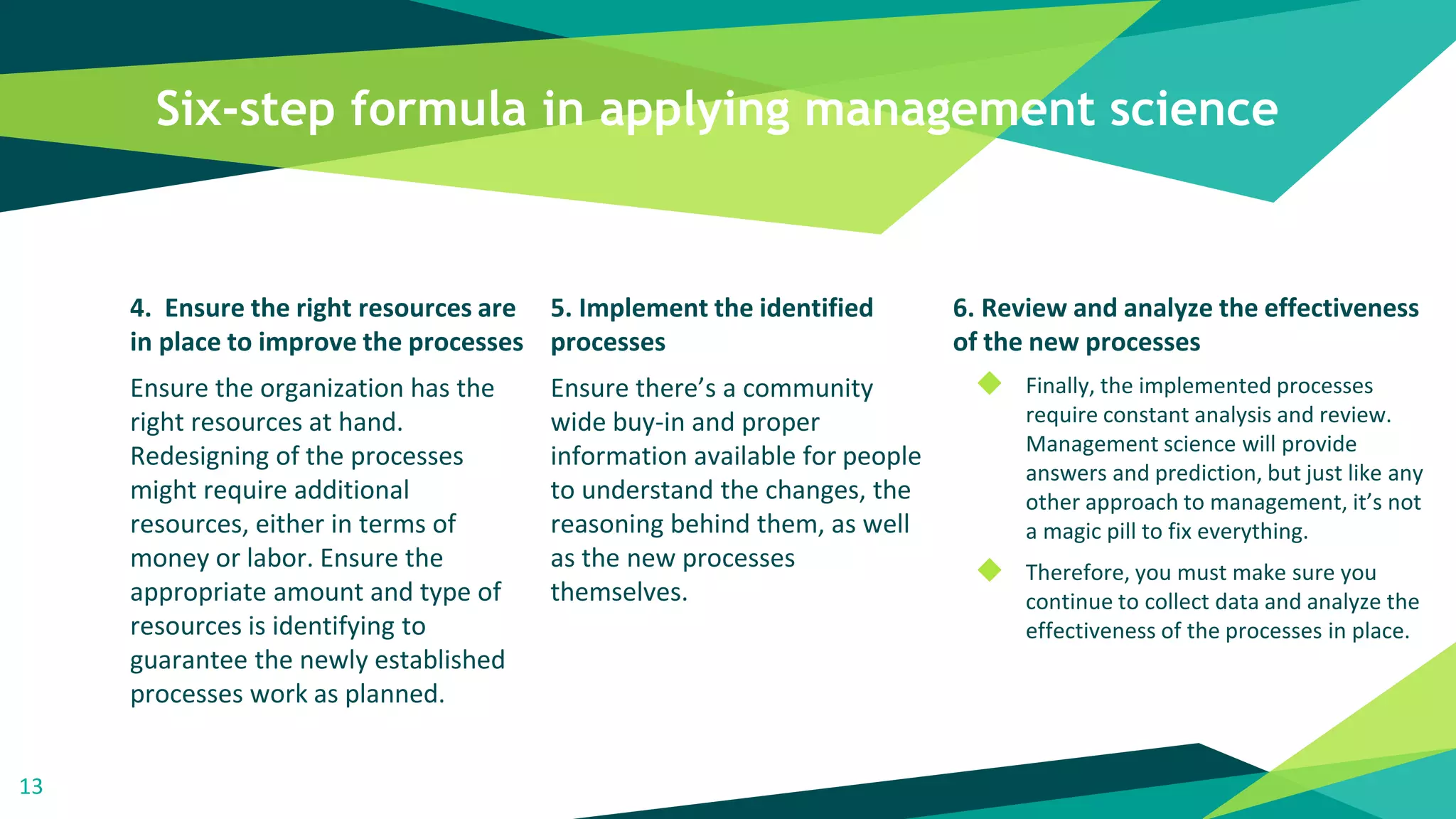 Six-step formula in applying management science
4. Ensure the right resources are
in place to improve the processes
Ensure the organization has the
right resources at hand.
Redesigning of the processes
might require additional
resources, either in terms of
money or labor. Ensure the
appropriate amount and type of
resources is identifying to
guarantee the newly established
processes work as planned.
5. Implement the identified
processes
Ensure there’s a community
wide buy-in and proper
information available for people
to understand the changes, the
reasoning behind them, as well
as the new processes
themselves.
6. Review and analyze the effectiveness
of the new processes
◆ Finally, the implemented processes
require constant analysis and review.
Management science will provide
answers and prediction, but just like any
other approach to management, it’s not
a magic pill to fix everything.
◆ Therefore, you must make sure you
continue to collect data and analyze the
effectiveness of the processes in place.
13
 