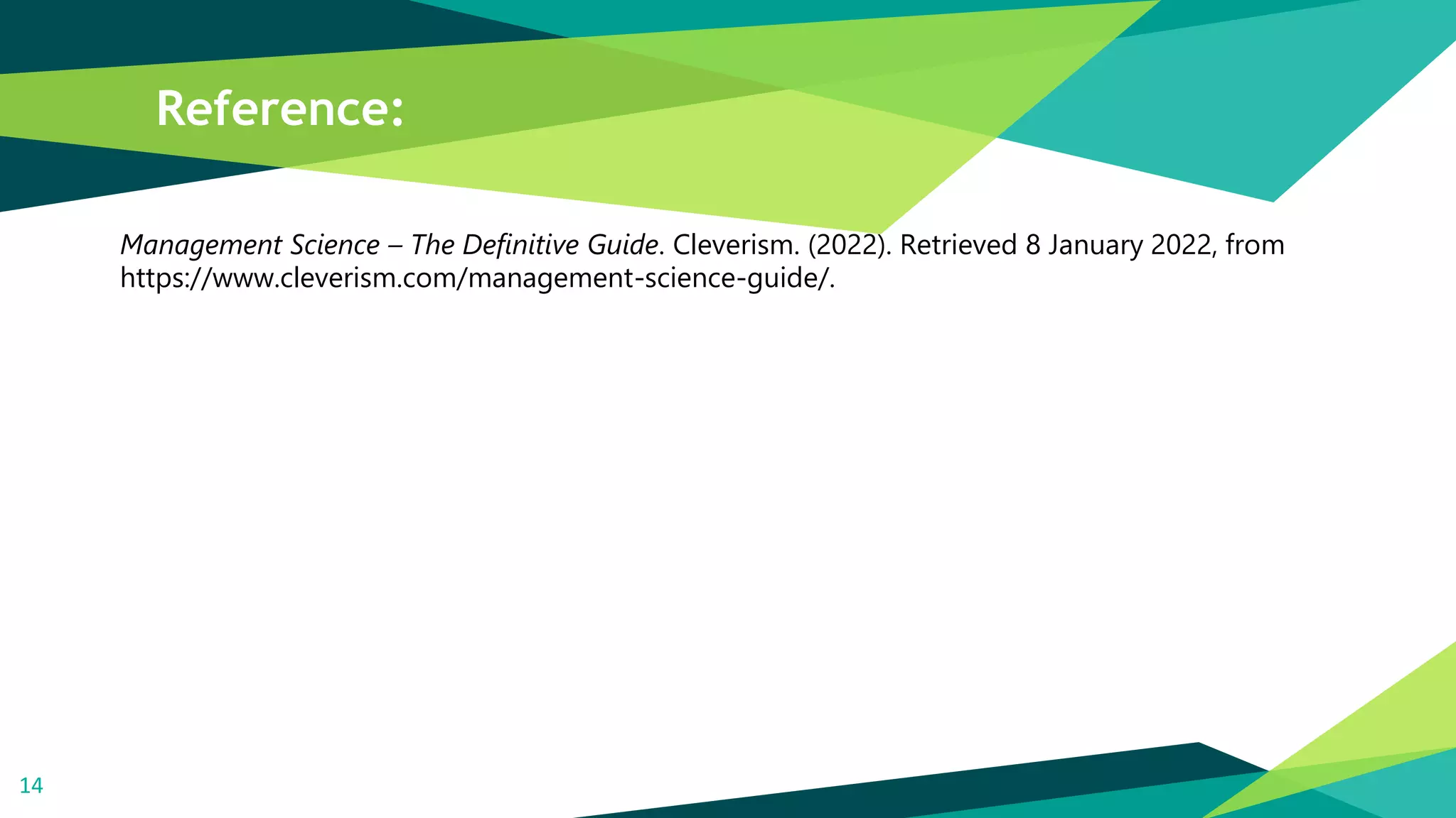 Reference:
Management Science – The Definitive Guide. Cleverism. (2022). Retrieved 8 January 2022, from
https://www.cleverism.com/management-science-guide/.
14
 