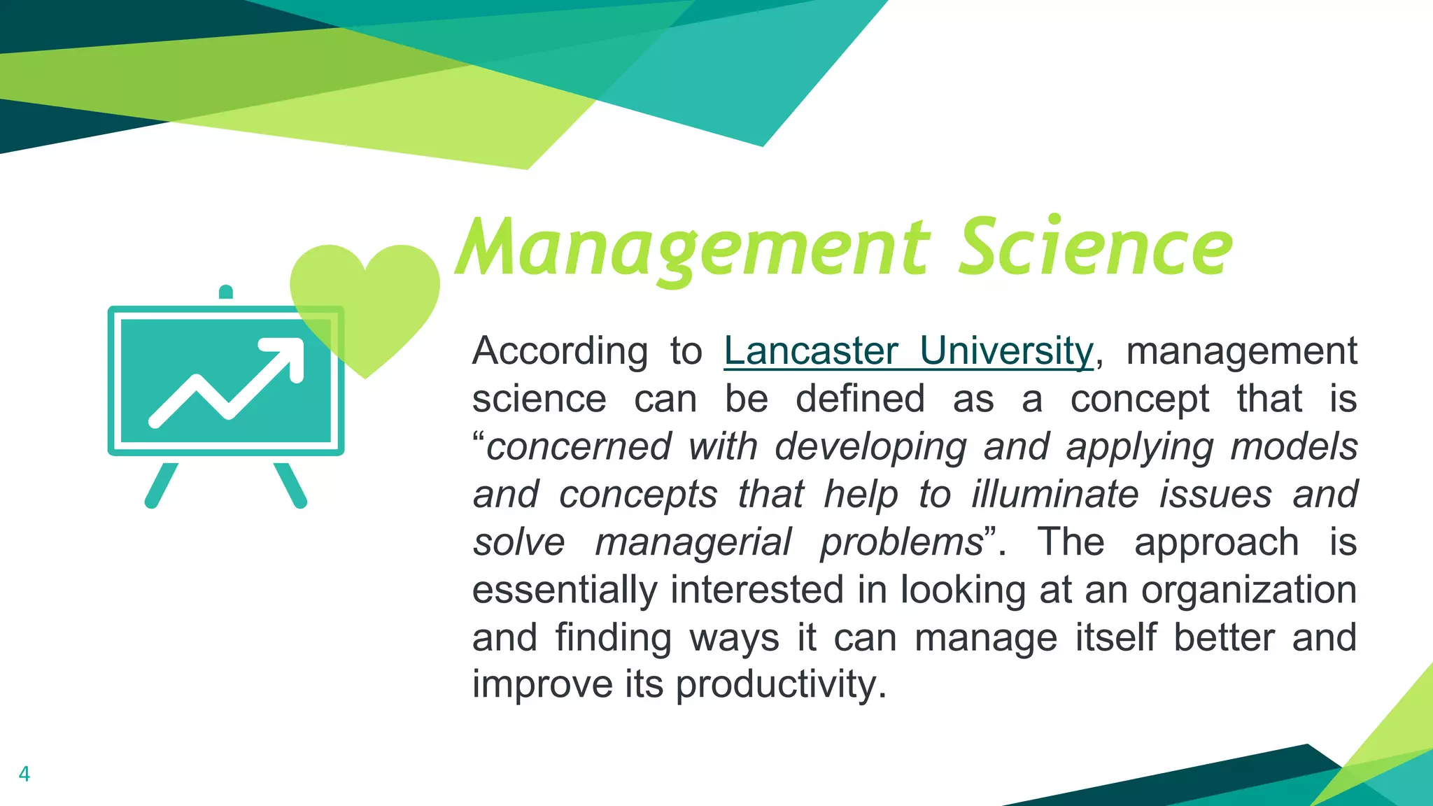 Management Science
According to Lancaster University, management
science can be defined as a concept that is
“concerned with developing and applying models
and concepts that help to illuminate issues and
solve managerial problems”. The approach is
essentially interested in looking at an organization
and finding ways it can manage itself better and
improve its productivity.
4
 
