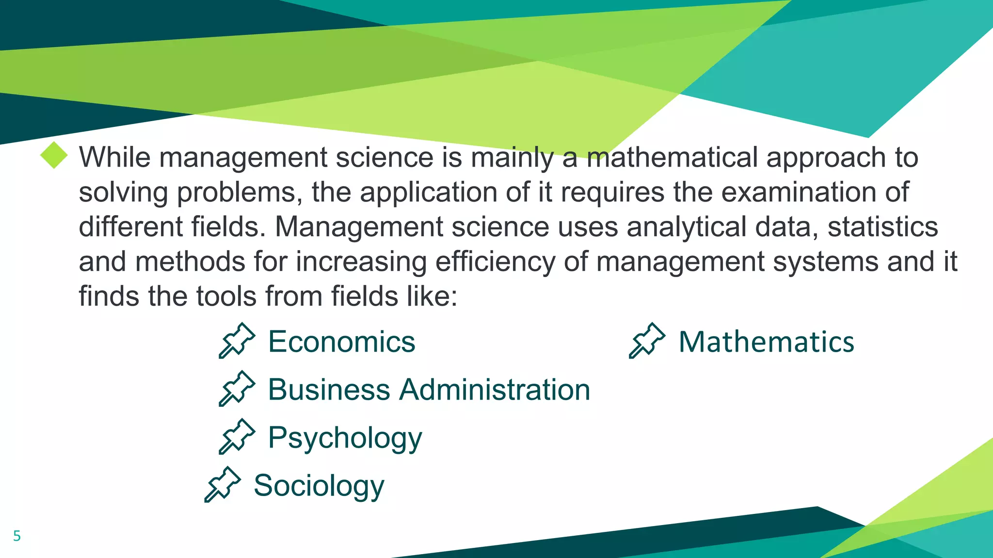 ◆ While management science is mainly a mathematical approach to
solving problems, the application of it requires the examination of
different fields. Management science uses analytical data, statistics
and methods for increasing efficiency of management systems and it
finds the tools from fields like:
📌 Economics 📌 Mathematics
📌 Business Administration
📌 Psychology
📌 Sociology
5
 