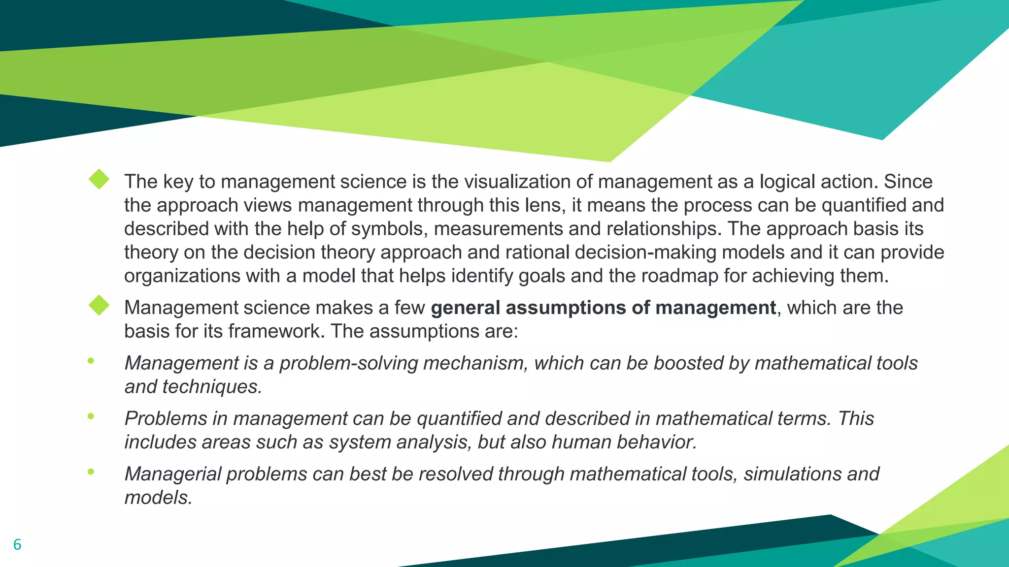 ◆ The key to management science is the visualization of management as a logical action. Since
the approach views management through this lens, it means the process can be quantified and
described with the help of symbols, measurements and relationships. The approach basis its
theory on the decision theory approach and rational decision-making models and it can provide
organizations with a model that helps identify goals and the roadmap for achieving them.
◆ Management science makes a few general assumptions of management, which are the
basis for its framework. The assumptions are:
• Management is a problem-solving mechanism, which can be boosted by mathematical tools
and techniques.
• Problems in management can be quantified and described in mathematical terms. This
includes areas such as system analysis, but also human behavior.
• Managerial problems can best be resolved through mathematical tools, simulations and
models.
6
 