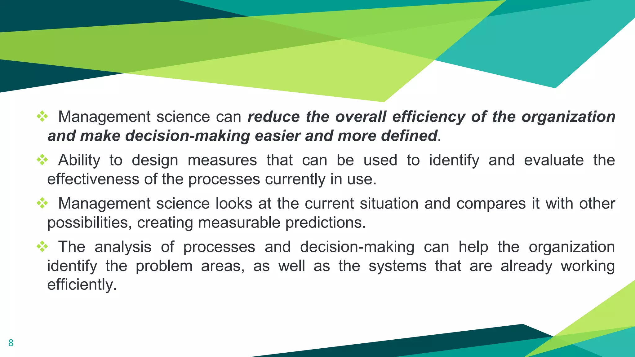 ❖ Management science can reduce the overall efficiency of the organization
and make decision-making easier and more defined.
❖ Ability to design measures that can be used to identify and evaluate the
effectiveness of the processes currently in use.
❖ Management science looks at the current situation and compares it with other
possibilities, creating measurable predictions.
❖ The analysis of processes and decision-making can help the organization
identify the problem areas, as well as the systems that are already working
efficiently.
8
 