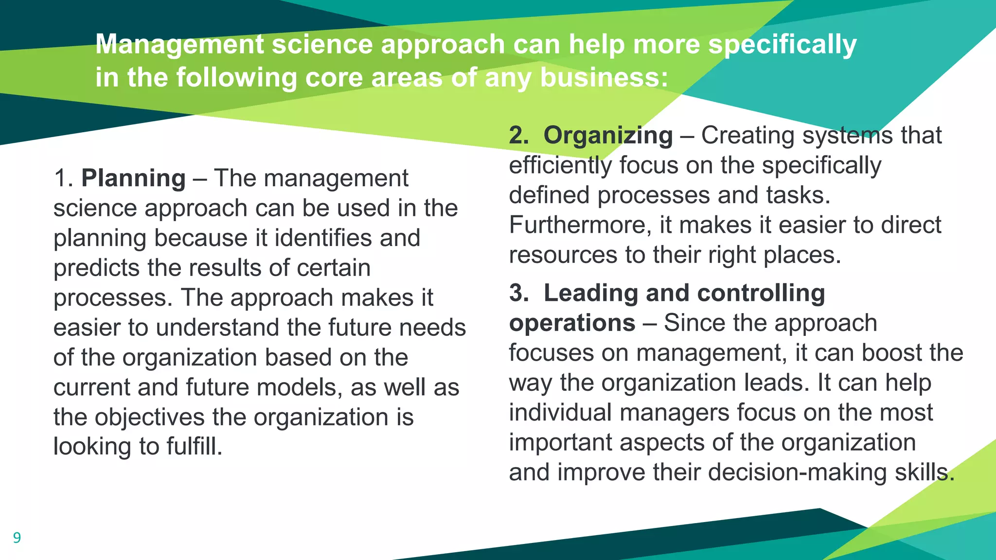 1. Planning – The management
science approach can be used in the
planning because it identifies and
predicts the results of certain
processes. The approach makes it
easier to understand the future needs
of the organization based on the
current and future models, as well as
the objectives the organization is
looking to fulfill.
Management science approach can help more specifically
in the following core areas of any business:
2. Organizing – Creating systems that
efficiently focus on the specifically
defined processes and tasks.
Furthermore, it makes it easier to direct
resources to their right places.
3. Leading and controlling
operations – Since the approach
focuses on management, it can boost the
way the organization leads. It can help
individual managers focus on the most
important aspects of the organization
and improve their decision-making skills.
9
 