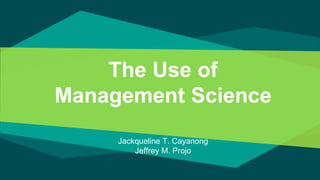 The Use of
Management Science
Jackqueline T. Cayanong
Jeffrey M. Projo
 