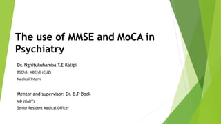 The use of MMSE and MoCA in
Psychiatry
Dr. Nghitukuhamba T.E Kalipi
BSChB, MBChB (CUZ)
Medical Intern
Mentor and supervisor: Dr. B.P Bock
MD (UABT)
Senior Resident Medical Officer
 
