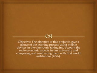Objective: The objective of this project is give a
glance of the learning process using mobile
devices in the classroom, taking into account the
socio-economic aspects in our university and
comparing and contrasting them with first world
institutions (USA).
 