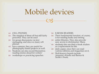 
Mobile devices
 CELL PHONES
 The simplest of them all but still fairly
powerful. They can be used
 for group discussions via text
messaging, and since so many cell
phones
 have cameras, they are useful for
photography-based projects as well.
 Students can also record themselves
reading stories aloud for writers’
 workshops or practicing speeches.
 E-BOOK READERS
 Their fundamental function, of course,
is for reading books and storing
 entire libraries. They also provide
easy access to dictionaries. Many
 students also use their e-book readers
as a replacement for the
 daily paper, since they can read
various editions and magazines on it.
 Well-known brands include
Amazon’s Kindle and Barnes &
Noble’s Nook.
 
