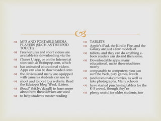  MP3 AND PORTABLE MEDIA
PLAYERS (SUCH AS THE IPOD
TOUCH)
 Free lectures and short videos are
available for downloading via the
 iTunes U app, or on the Internet at
sites such as Brainpop.com, which
 has animated educational videos.
Apps can also be downloaded onto
 the devices and many are equipped
with cameras students can use to
 shoot and to post to a website. Read
the Edutopia blog “iPod, iListen,
 iRead” (bit.ly/dzzqll) to learn more
about how these devices are used
 to help students master reading
 TABLETS
 Apple’s iPad, the Kindle Fire, and the
Galaxy are just a few models of
 tablets, and they can do anything e-
book readers can do and then some.
 Downloadable apps, many
educational, make these machines
nearly
 comparable to computers; you can
surf the Web, play games, watch
 (and even make) movies, as well as
take photographs. Many schools
 have started purchasing tablets for the
K-5 crowd, though they’re
 plenty useful for older students, too
 