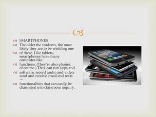  SMARTPHONES
 The older the students, the more
likely they are to be wielding one
 of these. Like tablets,
smartphones have many
computer-like
 functions. (They’re also phones,
of course.) They can run apps and
 software, record audio and video,
send and receive email and texts
—
 functionalities that can easily be
channeled into classroom inquiry.
 