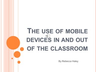 THE USE OF MOBILE
DEVICES IN AND OUT
OF THE CLASSROOM
         By Rebecca Haley
 