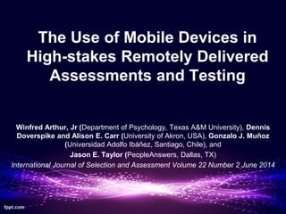The Use of Mobile Devices in
High-stakes Remotely Delivered
Assessments and Testing
Winfred Arthur, Jr (Department of Psychology, Texas A&M University), Dennis
Doverspike and Alison E. Carr (University of Akron, USA), Gonzalo J. Muñoz
(Universidad Adolfo Ibáñez, Santiago, Chile), and
Jason E. Taylor (PeopleAnswers, Dallas, TX)
International Journal of Selection and Assessment Volume 22 Number 2 June 2014
 