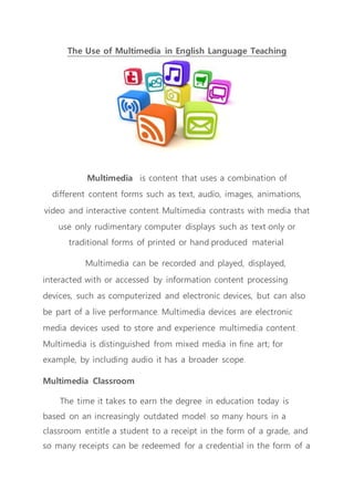 The Use of Multimedia in English Language Teaching
Multimedia is content that uses a combination of
different content forms such as text, audio, images, animations,
video and interactive content. Multimedia contrasts with media that
use only rudimentary computer displays such as text-only or
traditional forms of printed or hand-produced material.
Multimedia can be recorded and played, displayed,
interacted with or accessed by information content processing
devices, such as computerized and electronic devices, but can also
be part of a live performance. Multimedia devices are electronic
media devices used to store and experience multimedia content.
Multimedia is distinguished from mixed media in fine art; for
example, by including audio it has a broader scope.
Multimedia Classroom
The time it takes to earn the degree in education today is
based on an increasingly outdated model: so many hours in a
classroom entitle a student to a receipt in the form of a grade, and
so many receipts can be redeemed for a credential in the form of a
 